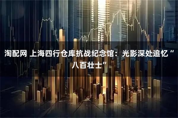 淘配网 上海四行仓库抗战纪念馆：光影深处追忆“八百壮士”