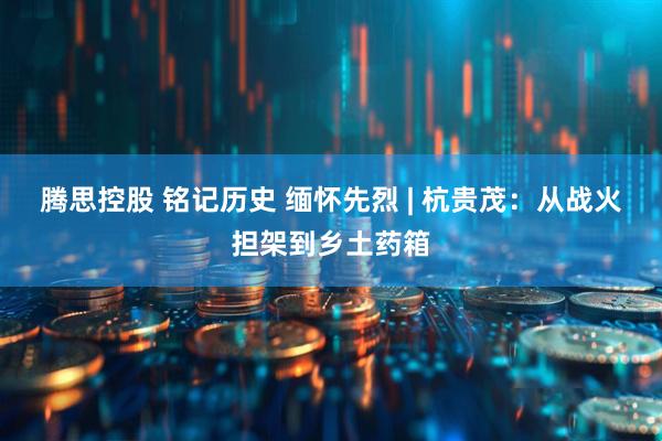 腾思控股 铭记历史 缅怀先烈 | 杭贵茂：从战火担架到乡土药箱