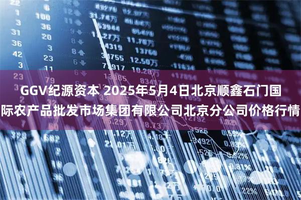 GGV纪源资本 2025年5月4日北京顺鑫石门国际农产品批发市场集团有限公司北京分公司价格行情