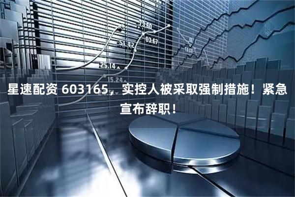 星速配资 603165，实控人被采取强制措施！紧急宣布辞职！