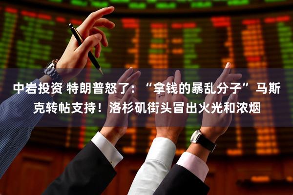 中岩投资 特朗普怒了：“拿钱的暴乱分子” 马斯克转帖支持！洛杉矶街头冒出火光和浓烟