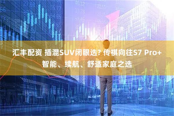 汇丰配资 插混SUV闭眼选? 传祺向往S7 Pro+智能、续航、舒适家庭之选