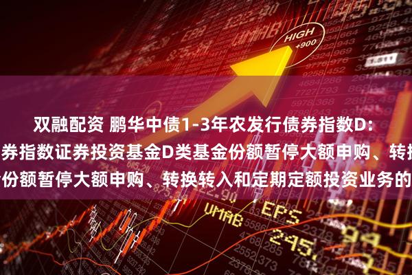 双融配资 鹏华中债1-3年农发行债券指数D: 鹏华中债1-3年农发行债券指数证券投资基金D类基金份额暂停大额申购、转换转入和定期定额投资业务的公告