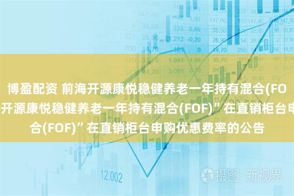 博盈配资 前海开源康悦稳健养老一年持有混合(FOF): 关于调整“前海开源康悦稳健养老一年持有混合(FOF)”在直销柜台申购优惠费率的公告
