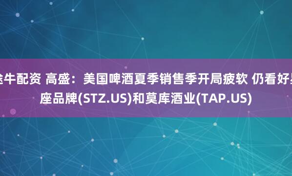 途牛配资 高盛：美国啤酒夏季销售季开局疲软 仍看好星座品牌(STZ.US)和莫库酒业(TAP.US)
