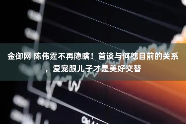 金御网 陈伟霆不再隐瞒！首谈与何穗目前的关系，爱宠跟儿子才是美好交替