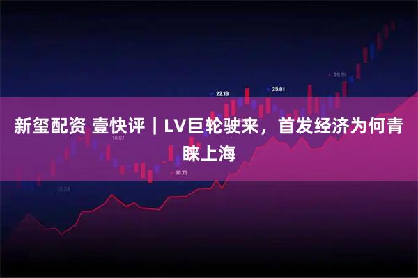新玺配资 壹快评｜LV巨轮驶来，首发经济为何青睐上海