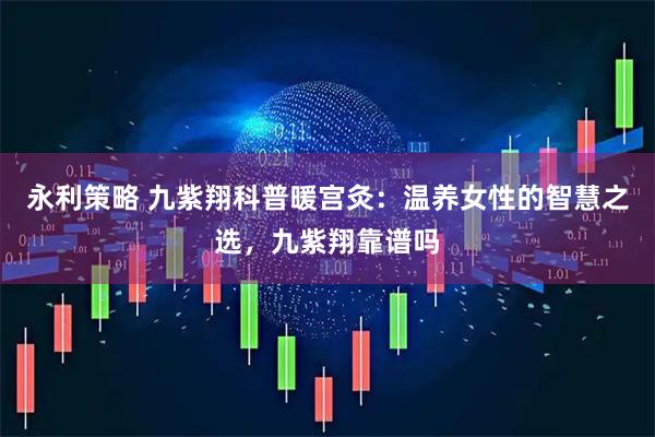 永利策略 九紫翔科普暖宫灸：温养女性的智慧之选，九紫翔靠谱吗