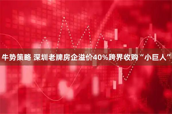 牛势策略 深圳老牌房企溢价40%跨界收购“小巨人”